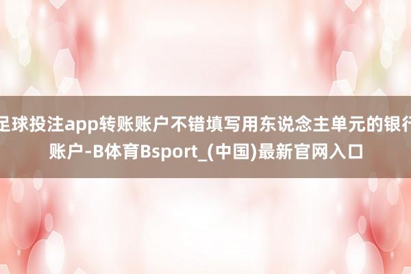 足球投注app转账账户不错填写用东说念主单元的银行账户-B体育Bsport_(中国)最新官网入口