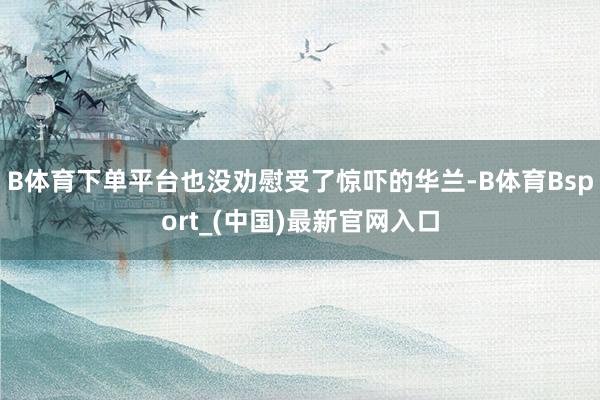 B体育下单平台也没劝慰受了惊吓的华兰-B体育Bsport_(中国)最新官网入口