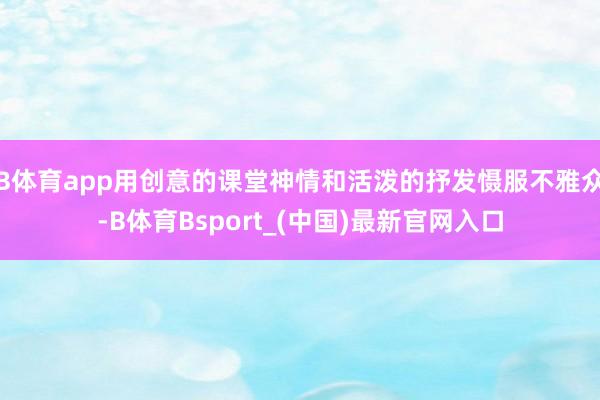 B体育app用创意的课堂神情和活泼的抒发慑服不雅众-B体育Bsport_(中国)最新官网入口