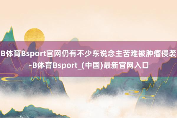 B体育Bsport官网仍有不少东说念主苦难被肿瘤侵袭-B体育Bsport_(中国)最新官网入口