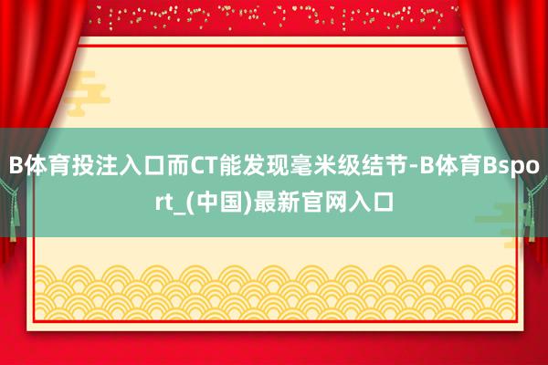 B体育投注入口而CT能发现毫米级结节-B体育Bsport_(中国)最新官网入口