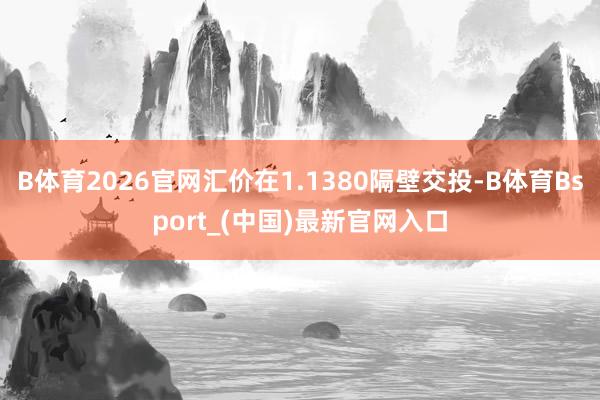 B体育2026官网汇价在1.1380隔壁交投-B体育Bsport_(中国)最新官网入口