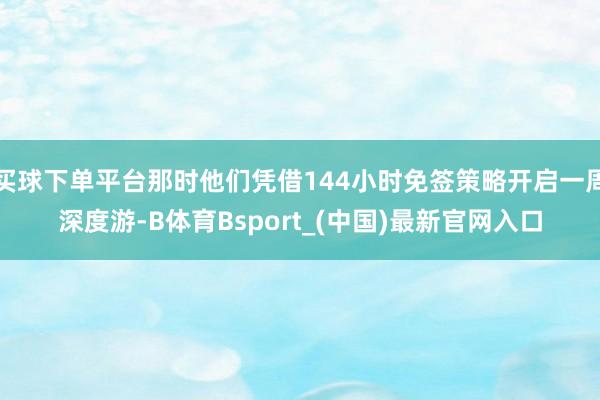 买球下单平台那时他们凭借144小时免签策略开启一周深度游-B体育Bsport_(中国)最新官网入口