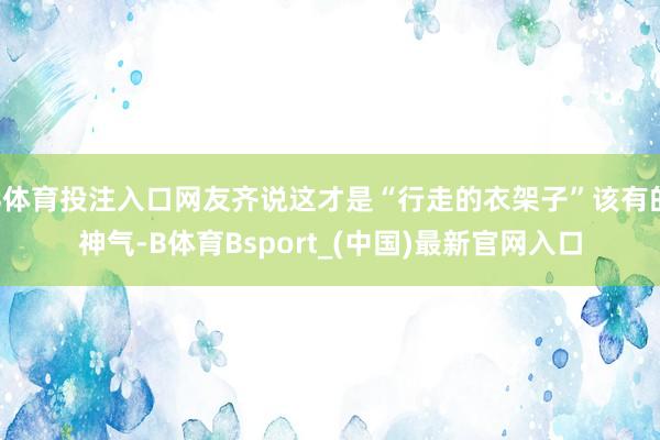 B体育投注入口网友齐说这才是“行走的衣架子”该有的神气-B体育Bsport_(中国)最新官网入口
