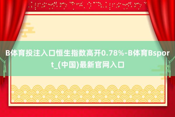 B体育投注入口恒生指数高开0.78%-B体育Bsport_(中国)最新官网入口