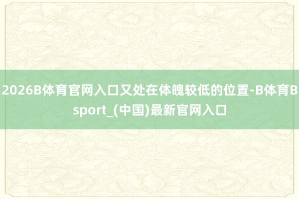 2026B体育官网入口又处在体魄较低的位置-B体育Bsport_(中国)最新官网入口