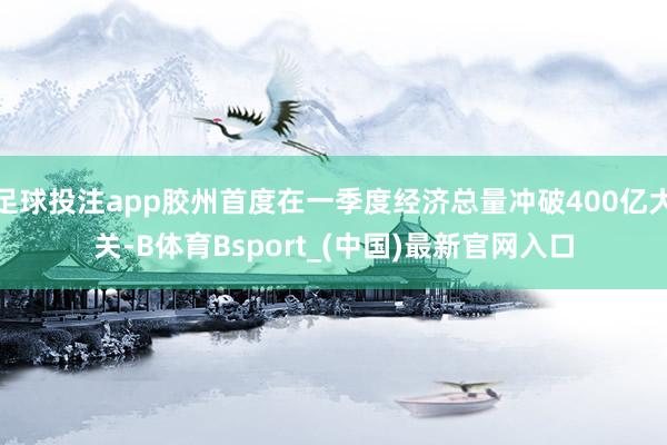 足球投注app胶州首度在一季度经济总量冲破400亿大关-B体育Bsport_(中国)最新官网入口