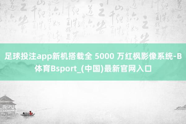 足球投注app新机搭载全 5000 万红枫影像系统-B体育Bsport_(中国)最新官网入口