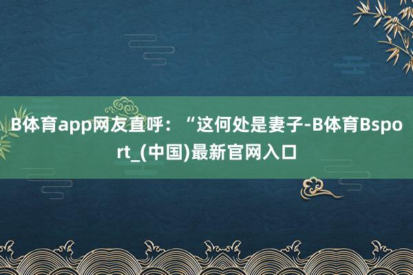 B体育app网友直呼：“这何处是妻子-B体育Bsport_(中国)最新官网入口