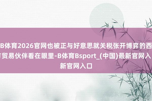 B体育2026官网也被正与好意思就关税张开博弈的西方贸易伙伴看在眼里-B体育Bsport_(中国)最新官网入口