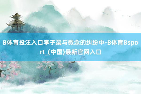 B体育投注入口　　李子柒与微念的纠纷中-B体育Bsport_(中国)最新官网入口