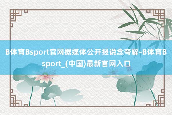B体育Bsport官网　　据媒体公开报说念夸耀-B体育Bsport_(中国)最新官网入口