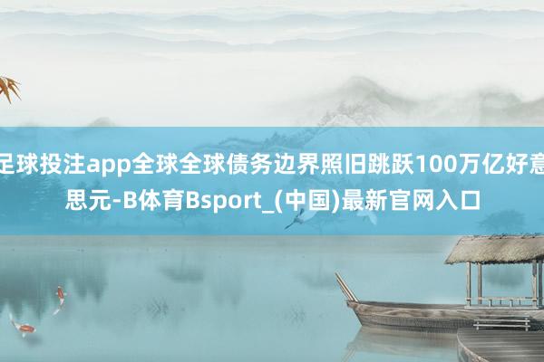 足球投注app全球全球债务边界照旧跳跃100万亿好意思元-B体育Bsport_(中国)最新官网入口