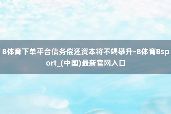 B体育下单平台债务偿还资本将不竭攀升-B体育Bsport_(中国)最新官网入口