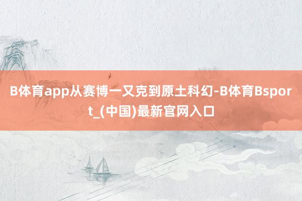 B体育app从赛博一又克到原土科幻-B体育Bsport_(中国)最新官网入口