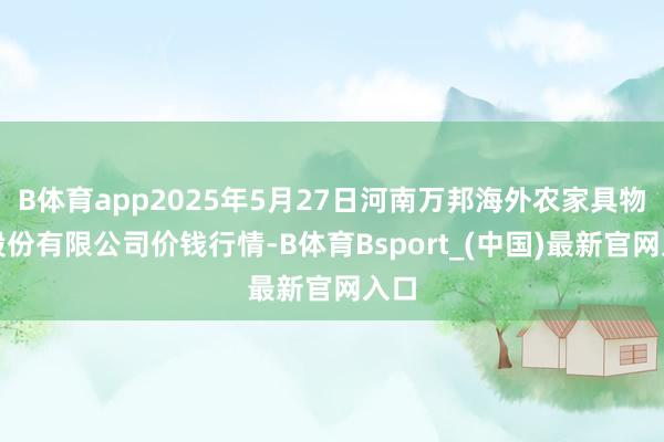 B体育app2025年5月27日河南万邦海外农家具物流股份有限公司价钱行情-B体育Bsport_(中国)最新官网入口