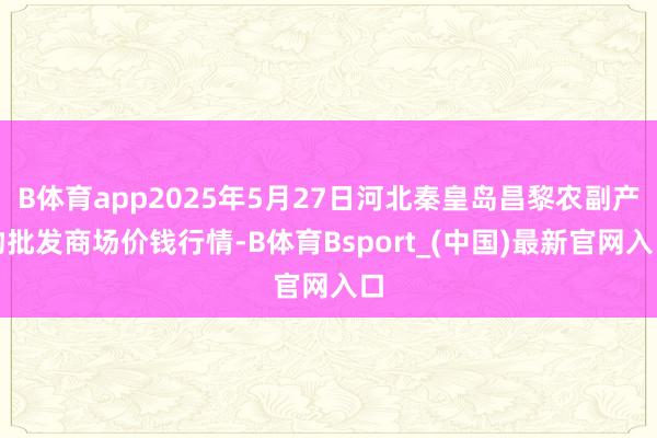 B体育app2025年5月27日河北秦皇岛昌黎农副产物批发商场价钱行情-B体育Bsport_(中国)最新官网入口