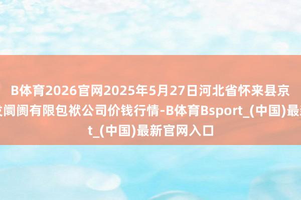 B体育2026官网2025年5月27日河北省怀来县京西果菜批发阛阓有限包袱公司价钱行情-B体育Bsport_(中国)最新官网入口