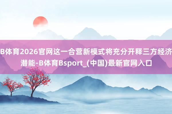 B体育2026官网这一合营新模式将充分开释三方经济潜能-B体育Bsport_(中国)最新官网入口