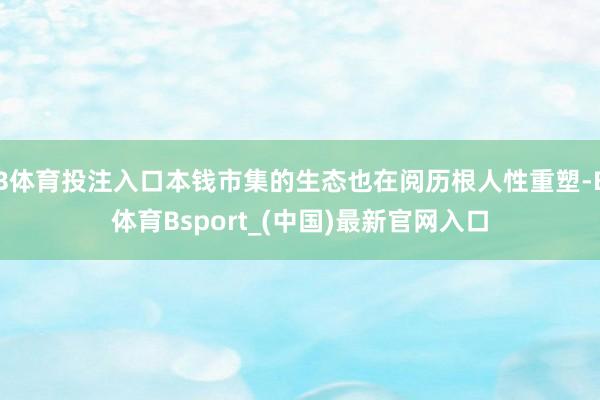 B体育投注入口本钱市集的生态也在阅历根人性重塑-B体育Bsport_(中国)最新官网入口
