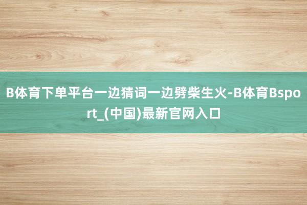 B体育下单平台一边猜词一边劈柴生火-B体育Bsport_(中国)最新官网入口