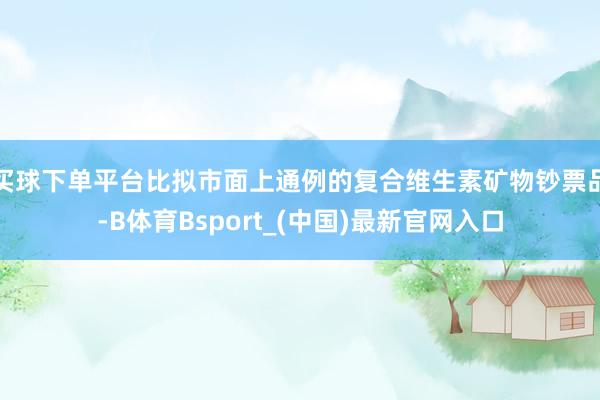 买球下单平台比拟市面上通例的复合维生素矿物钞票品-B体育Bsport_(中国)最新官网入口
