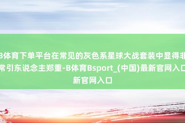 B体育下单平台在常见的灰色系星球大战套装中显得非常引东说念主郑重-B体育Bsport_(中国)最新官网入口