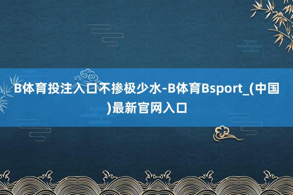 B体育投注入口不掺极少水-B体育Bsport_(中国)最新官网入口
