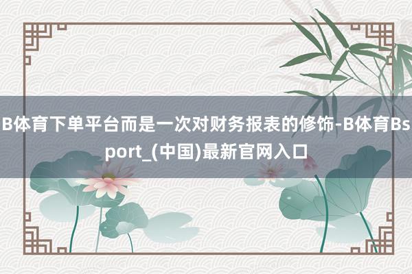 B体育下单平台而是一次对财务报表的修饰-B体育Bsport_(中国)最新官网入口