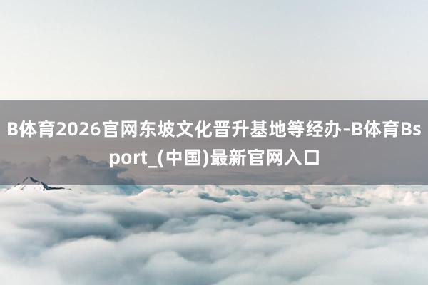 B体育2026官网东坡文化晋升基地等经办-B体育Bsport_(中国)最新官网入口
