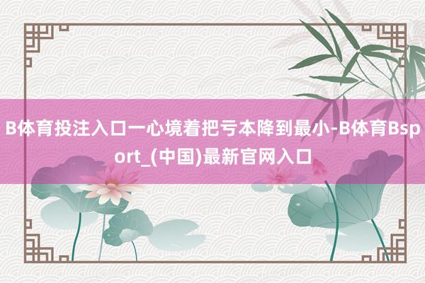 B体育投注入口一心境着把亏本降到最小-B体育Bsport_(中国)最新官网入口