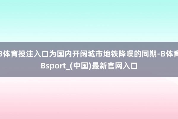 B体育投注入口为国内开阔城市地铁降噪的同期-B体育Bsport_(中国)最新官网入口