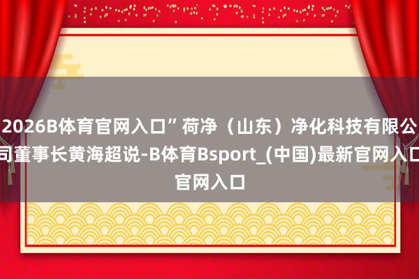 2026B体育官网入口”荷净(山东)净化科技有限公司董事长黄海超说-B体育Bsport_(中国)最新官网入口