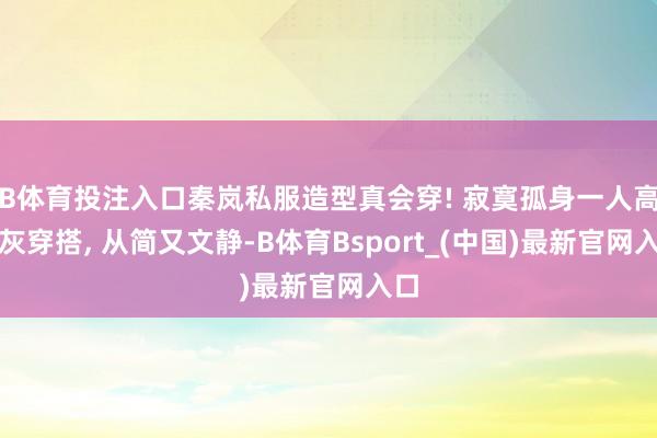 B体育投注入口秦岚私服造型真会穿! 寂寞孤身一人高档灰穿搭, 从简又文静-B体育Bsport_(中国)最新官网入口