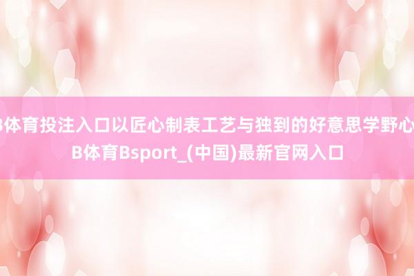 B体育投注入口以匠心制表工艺与独到的好意思学野心-B体育Bsport_(中国)最新官网入口