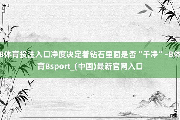 B体育投注入口净度决定着钻石里面是否“干净”-B体育Bsport_(中国)最新官网入口