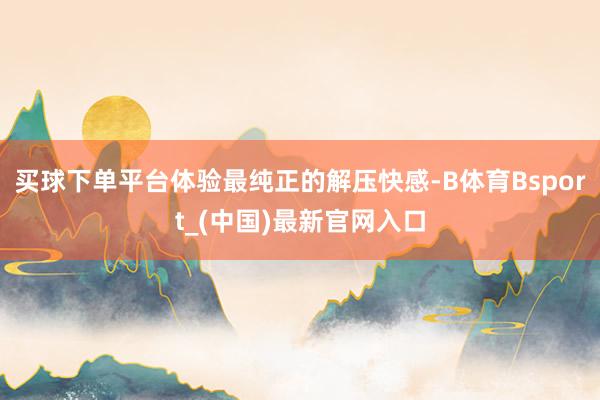 买球下单平台体验最纯正的解压快感-B体育Bsport_(中国)最新官网入口