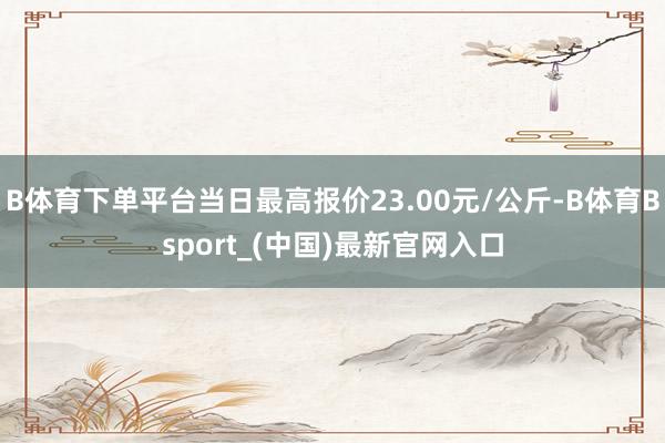 B体育下单平台当日最高报价23.00元/公斤-B体育Bsport_(中国)最新官网入口