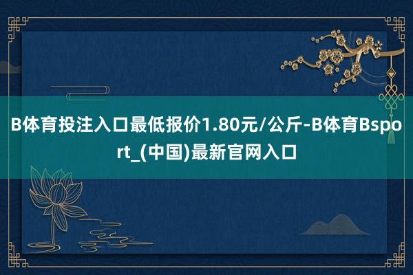 B体育投注入口最低报价1.80元/公斤-B体育Bsport_(中国)最新官网入口