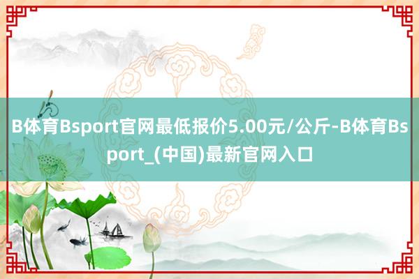 B体育Bsport官网最低报价5.00元/公斤-B体育Bsport_(中国)最新官网入口