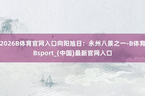 2026B体育官网入口向阳旭日：永州八景之一-B体育Bsport_(中国)最新官网入口