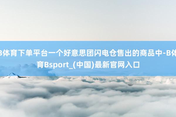 B体育下单平台一个好意思团闪电仓售出的商品中-B体育Bsport_(中国)最新官网入口