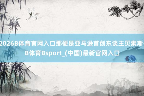 2026B体育官网入口那便是亚马逊首创东谈主贝索斯-B体育Bsport_(中国)最新官网入口