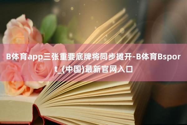 B体育app三张重要底牌将同步摊开-B体育Bsport_(中国)最新官网入口