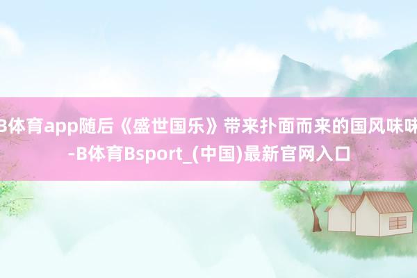 B体育app随后《盛世国乐》带来扑面而来的国风味味-B体育Bsport_(中国)最新官网入口
