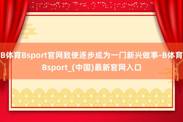 B体育Bsport官网致使逐步成为一门新兴做事-B体育Bsport_(中国)最新官网入口