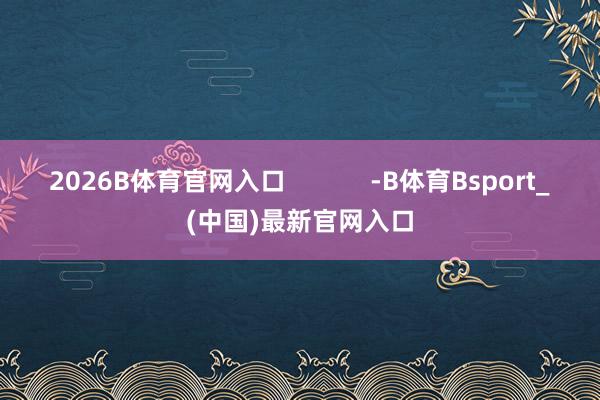 2026B体育官网入口            -B体育Bsport_(中国)最新官网入口