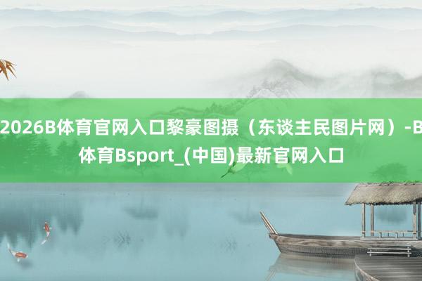 2026B体育官网入口黎豪图摄（东谈主民图片网）-B体育Bsport_(中国)最新官网入口