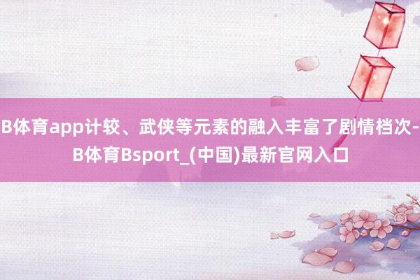 B体育app计较、武侠等元素的融入丰富了剧情档次-B体育Bsport_(中国)最新官网入口
