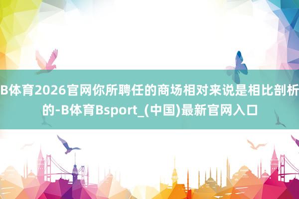 B体育2026官网你所聘任的商场相对来说是相比剖析的-B体育Bsport_(中国)最新官网入口